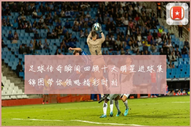 足球传奇瞬间回顾十大明星进球集锦图带你领略精彩时刻