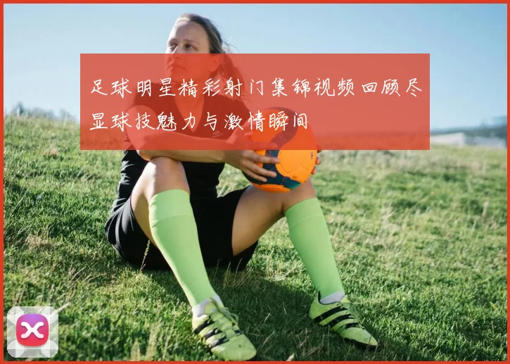 足球明星精彩射门集锦视频回顾尽显球技魅力与激情瞬间