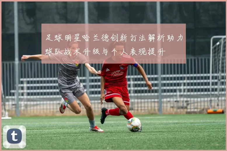 足球明星哈兰德创新打法解析助力球队战术升级与个人表现提升