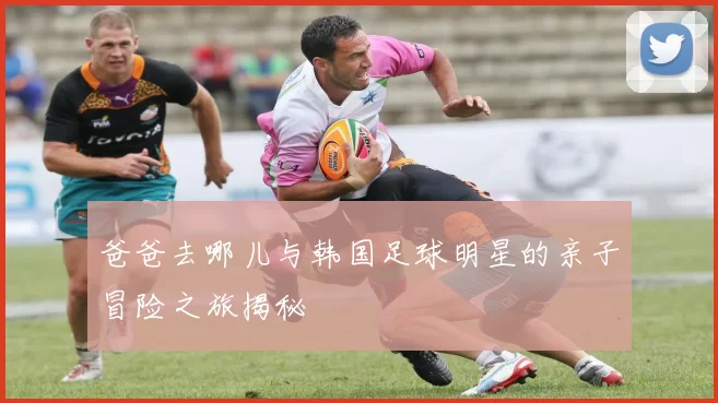 爸爸去哪儿与韩国足球明星的亲子冒险之旅揭秘