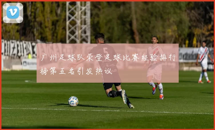 广州足球队荣登足球比赛经验排行榜第五名引发热议
