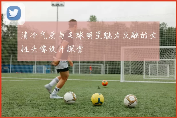 清冷气质与足球明星魅力交融的女性头像设计探索