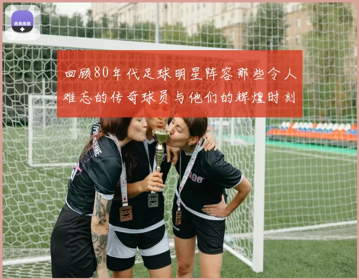 回顾80年代足球明星阵容那些令人难忘的传奇球员与他们的辉煌时刻