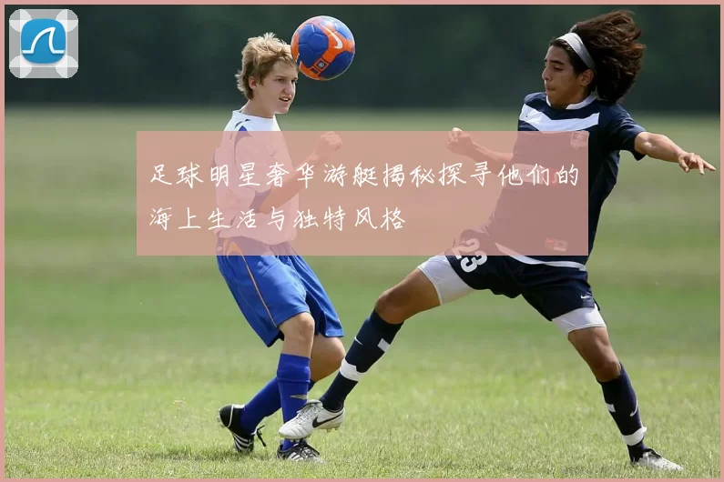 足球明星奢华游艇揭秘探寻他们的海上生活与独特风格