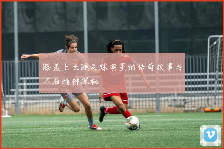 膝盖上长腿足球明星的传奇故事与不屈精神探秘