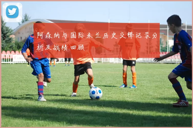 阿森纳与国际米兰历史交锋记录分析及战绩回顾