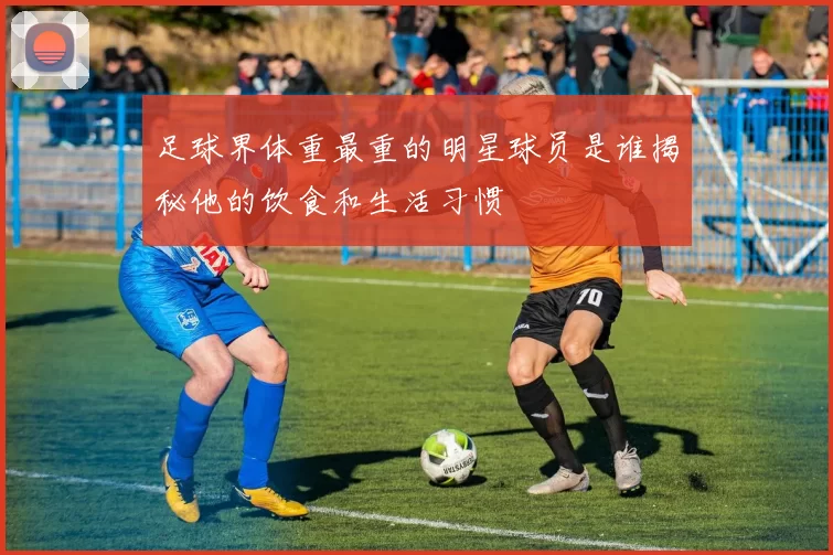 足球界体重最重的明星球员是谁揭秘他的饮食和生活习惯