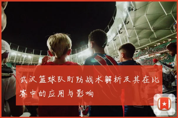 武汉篮球队盯防战术解析及其在比赛中的应用与影响