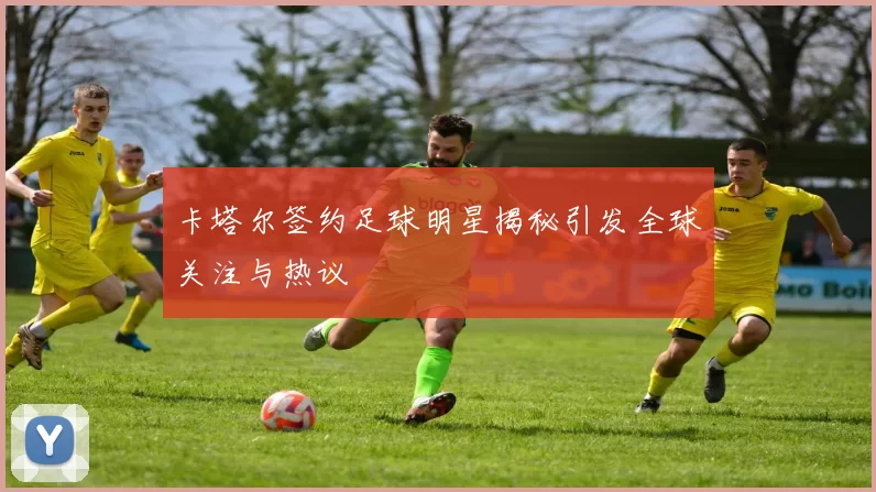 卡塔尔签约足球明星揭秘引发全球关注与热议