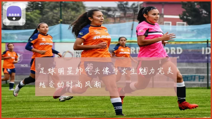 足球明星帅气头像与女生魅力完美结合的时尚风潮
