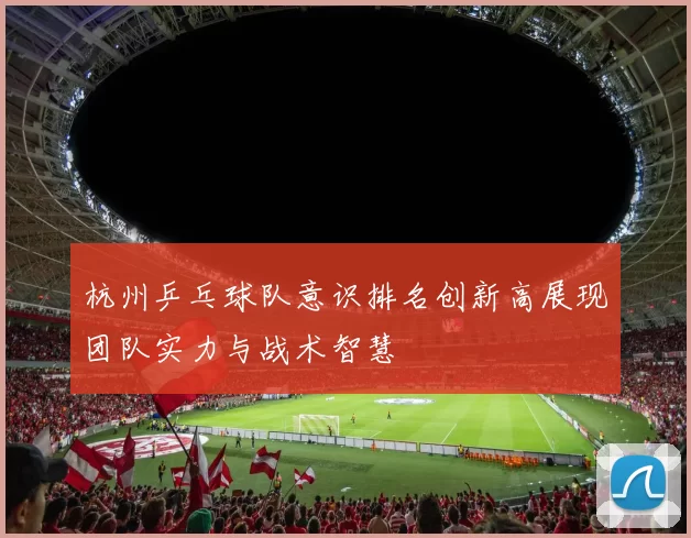 杭州乒乓球队意识排名创新高展现团队实力与战术智慧