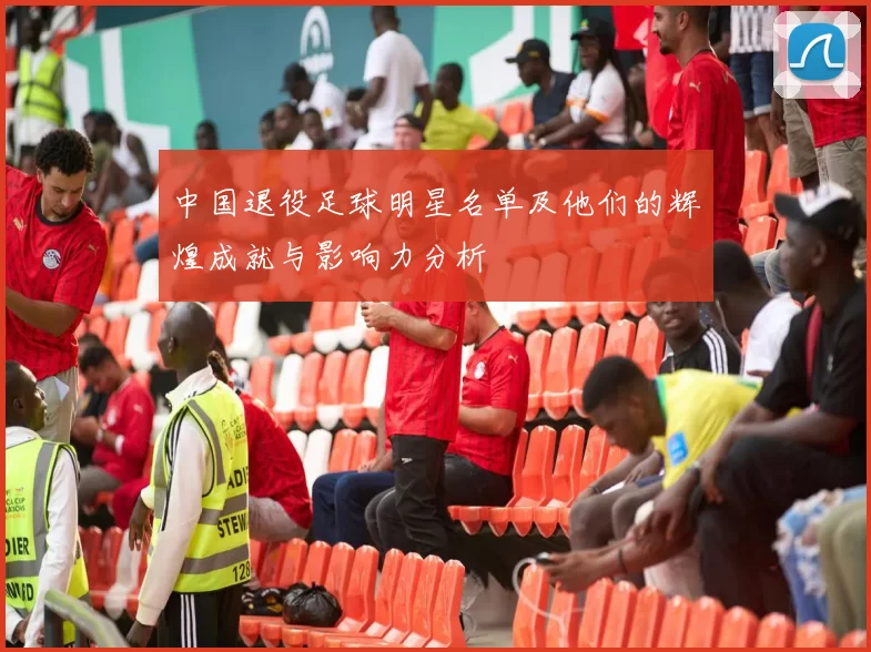 中国退役足球明星名单及他们的辉煌成就与影响力分析