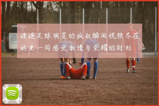 追逐足球明星的疯狂瞬间视频尽在这里一同感受激情与荣耀的时刻