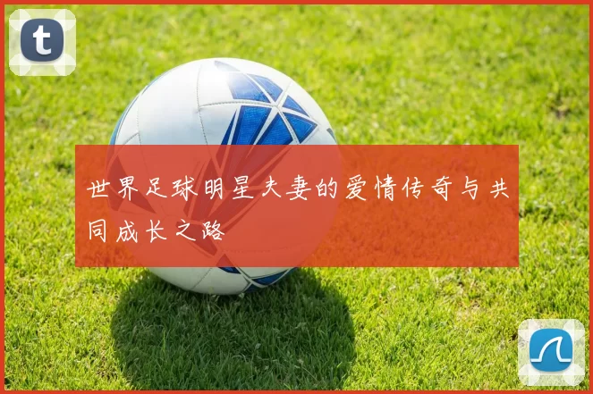 世界足球明星夫妻的爱情传奇与共同成长之路