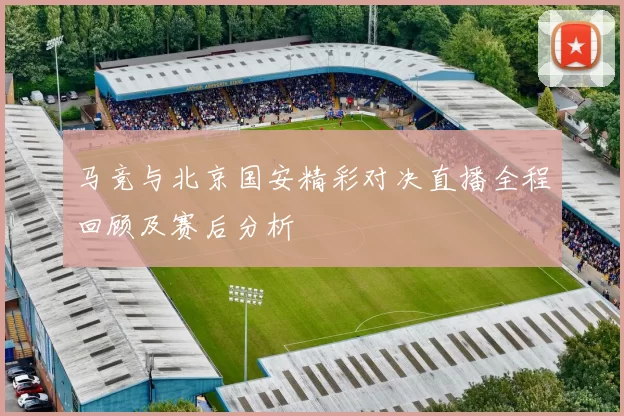 马竞与北京国安精彩对决直播全程回顾及赛后分析