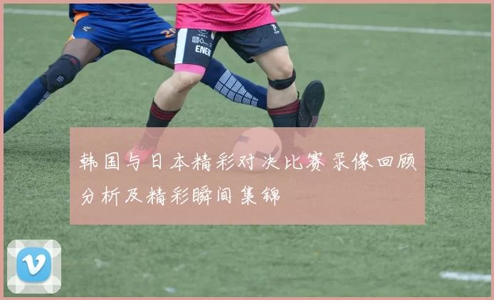 韩国与日本精彩对决比赛录像回顾分析及精彩瞬间集锦