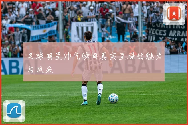 足球明星帅气瞬间真实呈现的魅力与风采