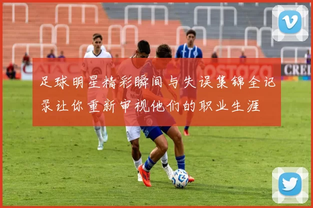 足球明星精彩瞬间与失误集锦全记录让你重新审视他们的职业生涯
