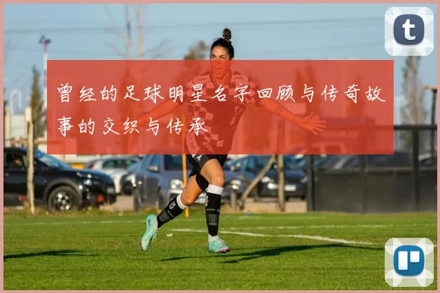 曾经的足球明星名字回顾与传奇故事的交织与传承