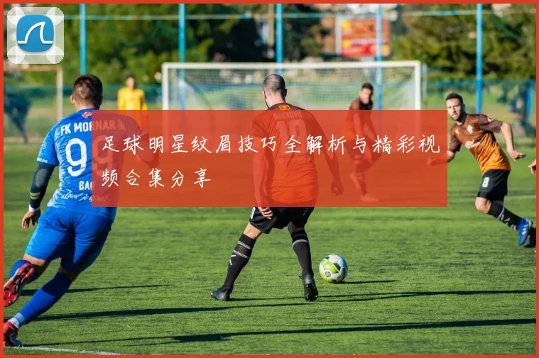 足球明星纹眉技巧全解析与精彩视频合集分享