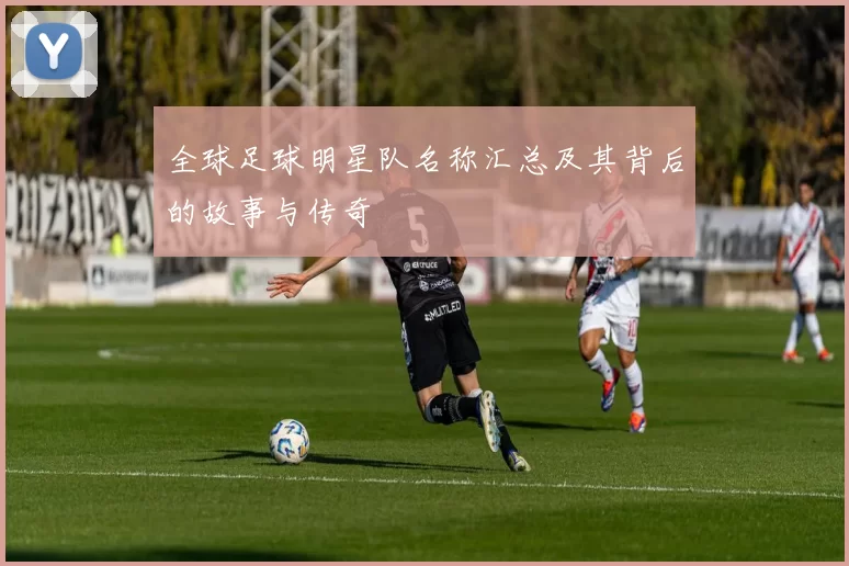 全球足球明星队名称汇总及其背后的故事与传奇