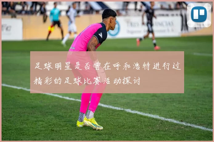 足球明星是否曾在呼和浩特进行过精彩的足球比赛活动探讨