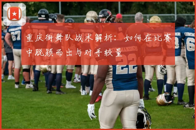 重庆街舞队战术解析：如何在比赛中脱颖而出与对手较量