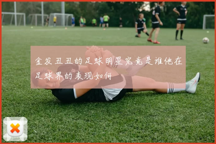金发丑丑的足球明星究竟是谁他在足球界的表现如何
