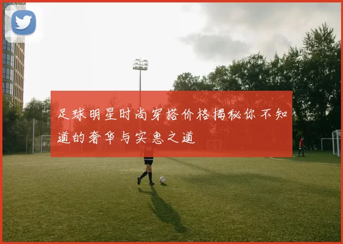 足球明星时尚穿搭价格揭秘你不知道的奢华与实惠之道