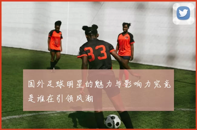 国外足球明星的魅力与影响力究竟是谁在引领风潮