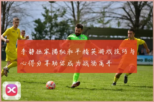 李静独家揭秘和平精英游戏技巧与心得分享助你成为战场高手