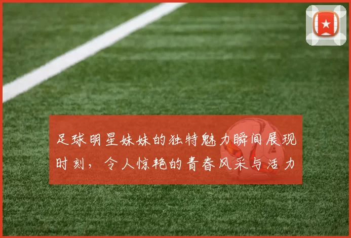 足球明星妹妹的独特魅力瞬间展现时刻，令人惊艳的青春风采与活力四射的笑容
