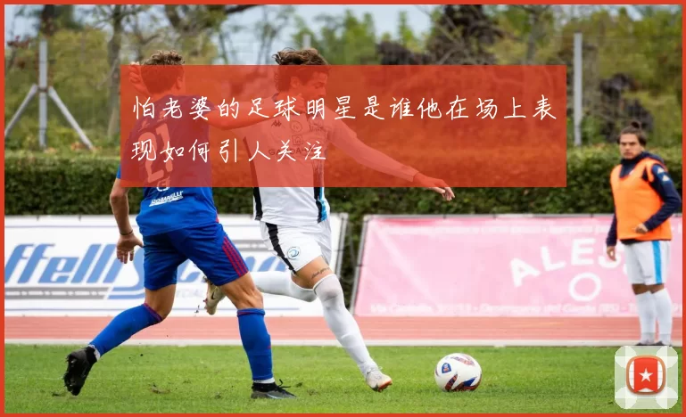 怕老婆的足球明星是谁他在场上表现如何引人关注