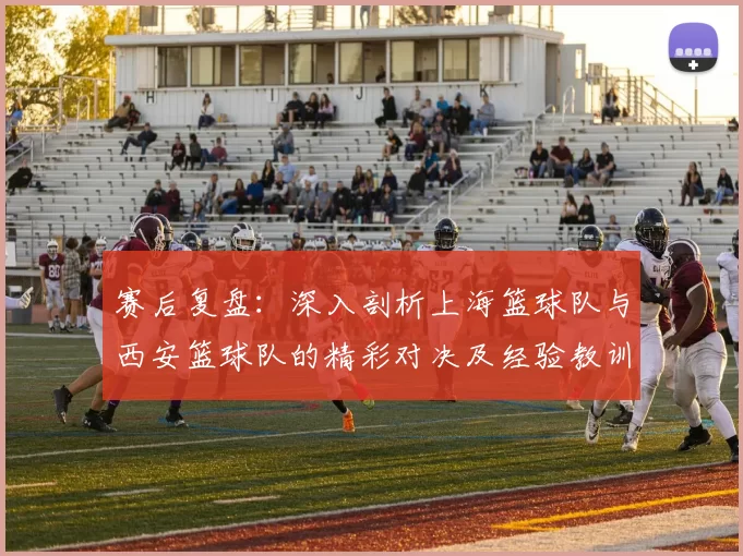赛后复盘：深入剖析上海篮球队与西安篮球队的精彩对决及经验教训