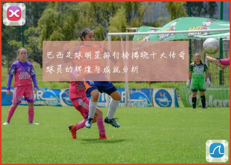 巴西足球明星排行榜揭晓十大传奇球员的辉煌与成就分析