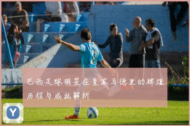 巴西足球明星在皇家马德里的辉煌历程与成就解析