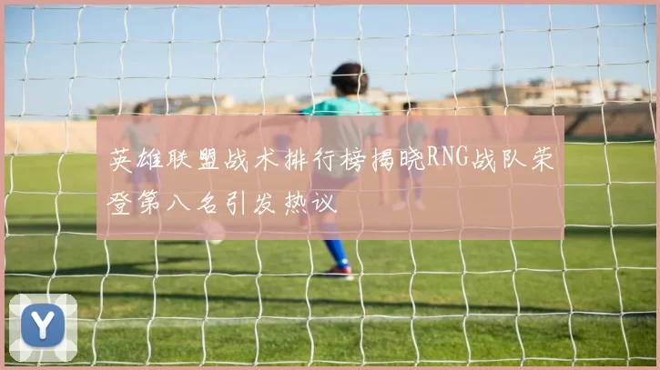 英雄联盟战术排行榜揭晓RNG战队荣登第八名引发热议