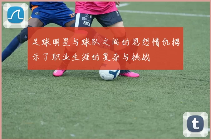 足球明星与球队之间的恩怨情仇揭示了职业生涯的复杂与挑战
