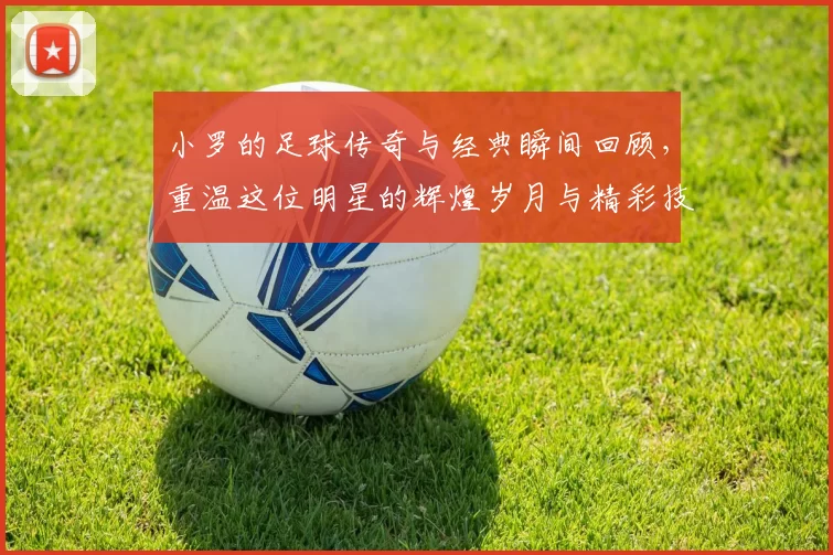 小罗的足球传奇与经典瞬间回顾，重温这位明星的辉煌岁月与精彩技艺