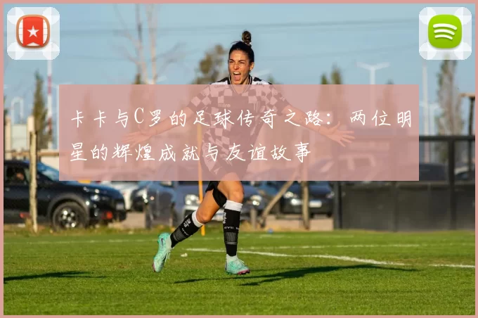 卡卡与C罗的足球传奇之路：两位明星的辉煌成就与友谊故事