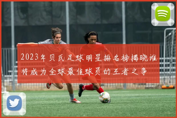 2023年贝氏足球明星排名榜揭晓谁将成为全球最佳球员的王者之争