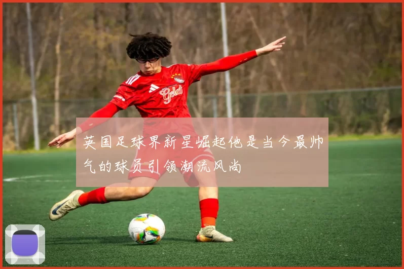英国足球界新星崛起他是当今最帅气的球员引领潮流风尚