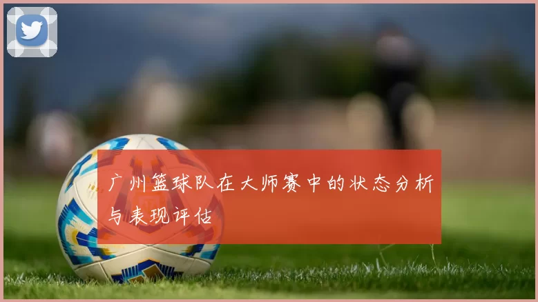广州篮球队在大师赛中的状态分析与表现评估