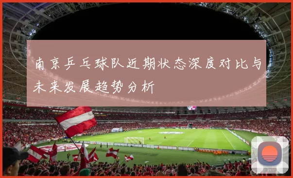 南京乒乓球队近期状态深度对比与未来发展趋势分析