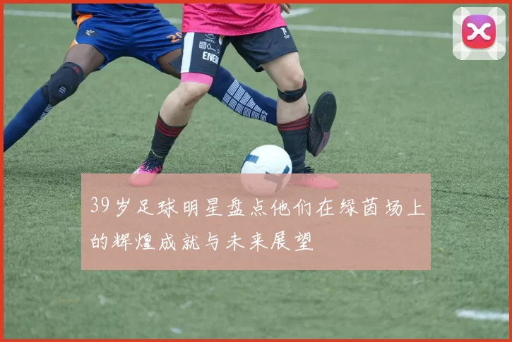 39岁足球明星盘点他们在绿茵场上的辉煌成就与未来展望