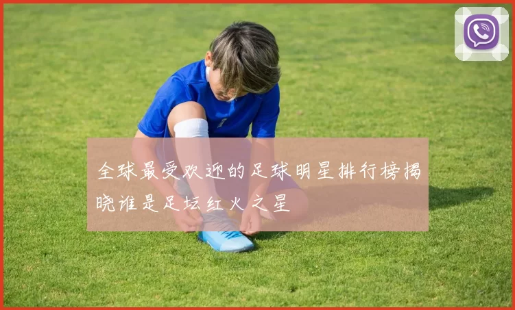 全球最受欢迎的足球明星排行榜揭晓谁是足坛红火之星