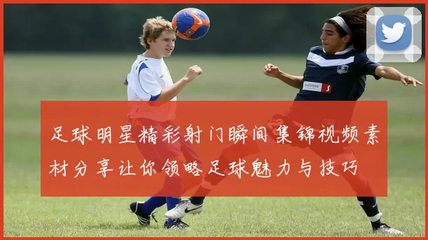 足球明星精彩射门瞬间集锦视频素材分享让你领略足球魅力与技巧