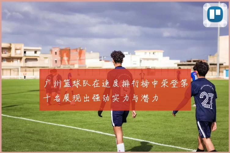 广州篮球队在速度排行榜中荣登第十名展现出强劲实力与潜力