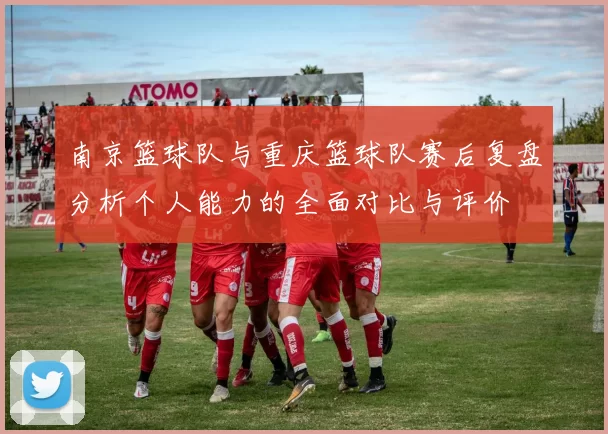 南京篮球队与重庆篮球队赛后复盘分析个人能力的全面对比与评价