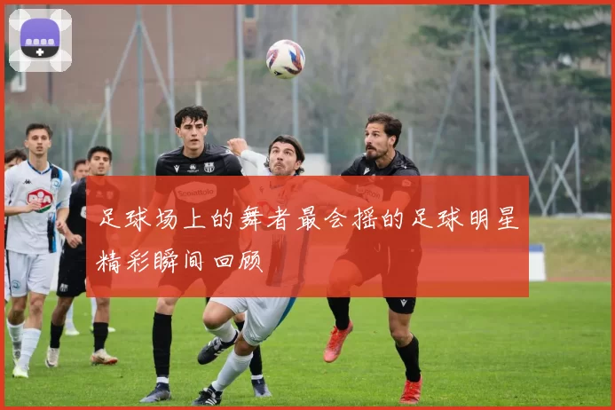 足球场上的舞者最会摇的足球明星精彩瞬间回顾